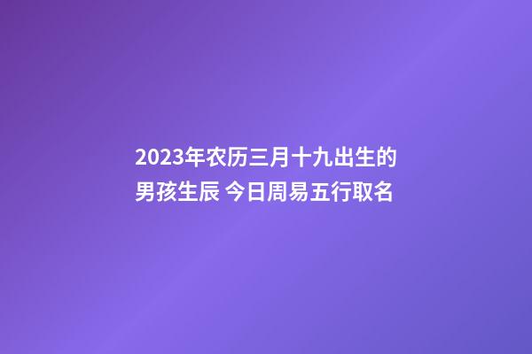 2023年农历三月十九出生的男孩生辰 今日周易五行取名